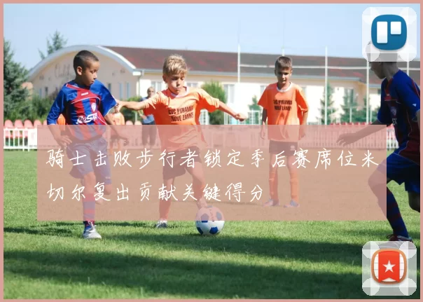 骑士击败步行者锁定季后赛席位米切尔复出贡献关键得分
