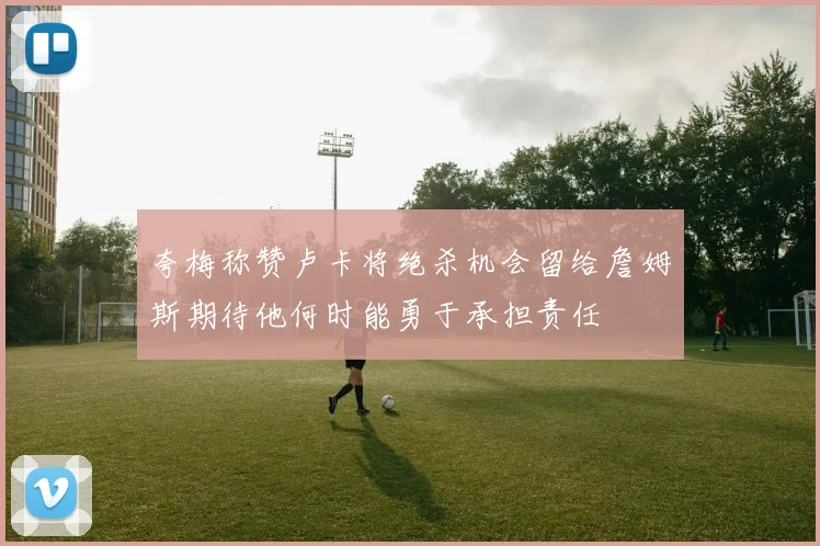 夸梅称赞卢卡将绝杀机会留给詹姆斯期待他何时能勇于承担责任