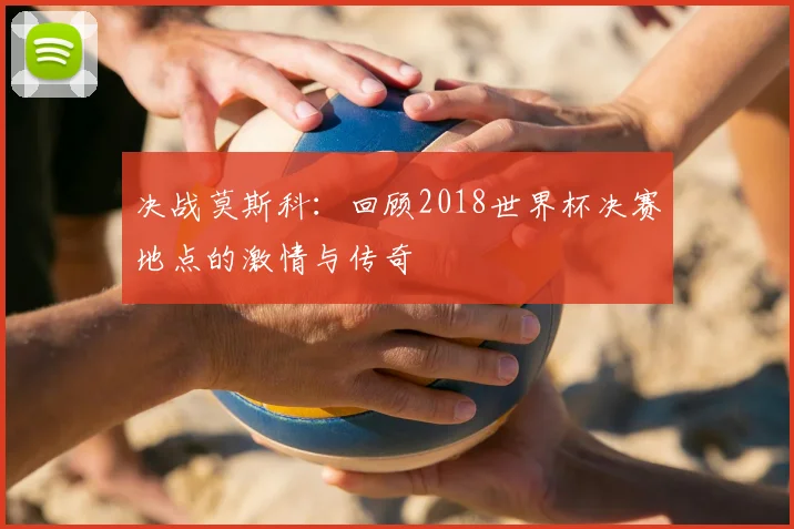 决战莫斯科：回顾2018世界杯决赛地点的激情与传奇