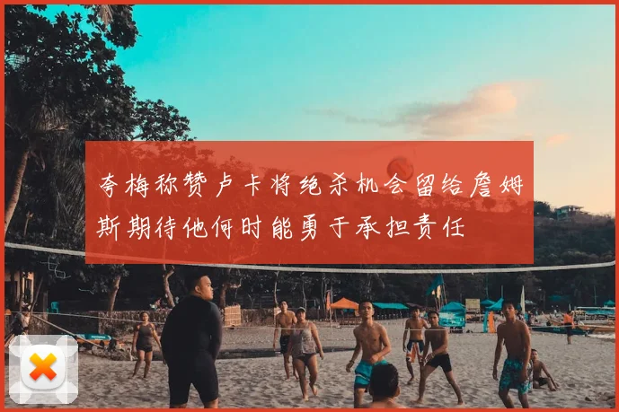 夸梅称赞卢卡将绝杀机会留给詹姆斯期待他何时能勇于承担责任