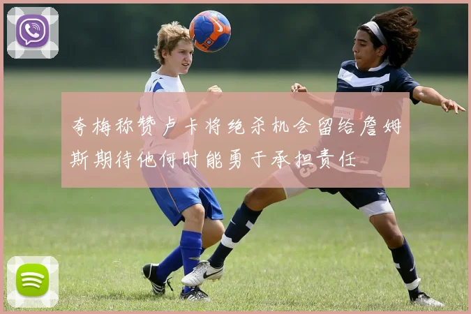 夸梅称赞卢卡将绝杀机会留给詹姆斯期待他何时能勇于承担责任