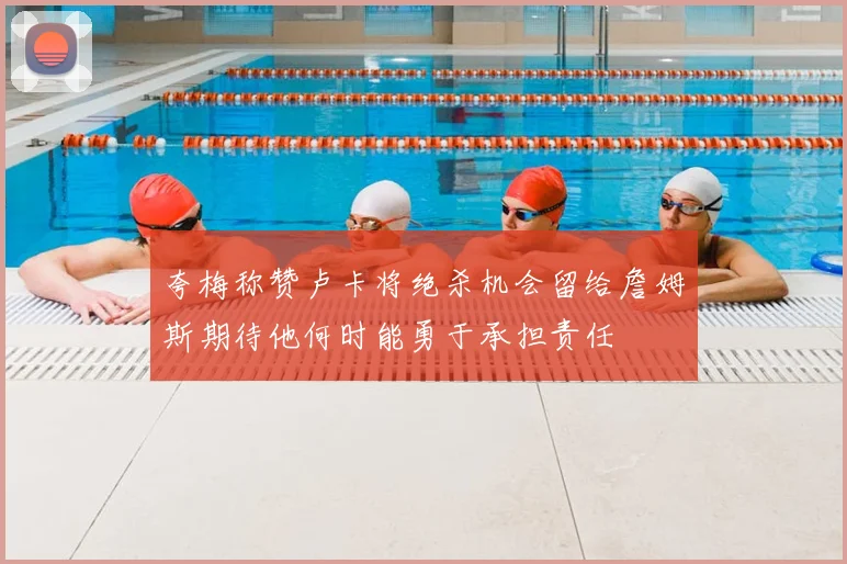 夸梅称赞卢卡将绝杀机会留给詹姆斯期待他何时能勇于承担责任