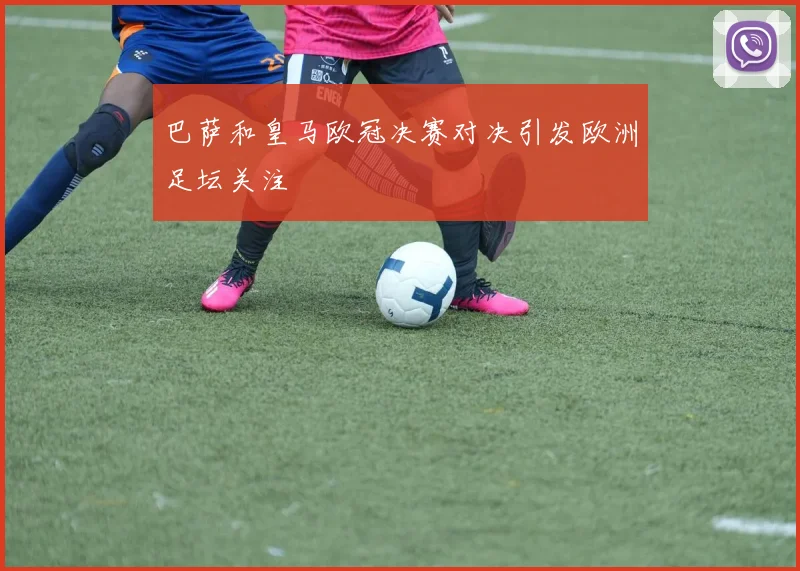 巴萨和皇马欧冠决赛对决引发欧洲足坛关注