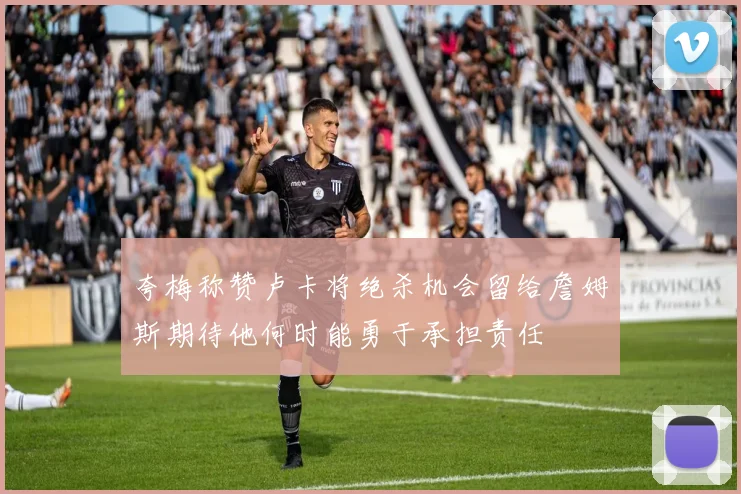 夸梅称赞卢卡将绝杀机会留给詹姆斯期待他何时能勇于承担责任