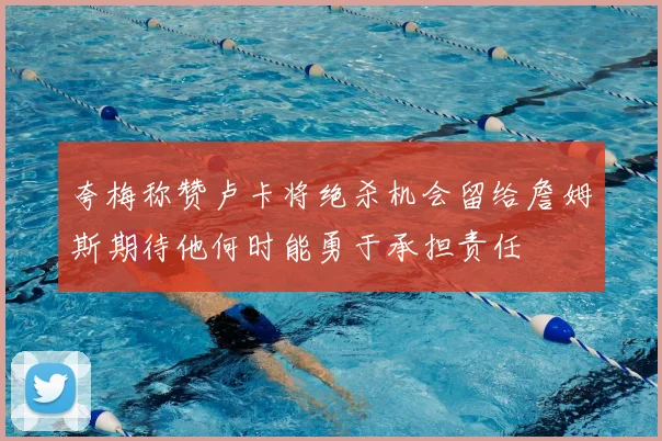 夸梅称赞卢卡将绝杀机会留给詹姆斯期待他何时能勇于承担责任