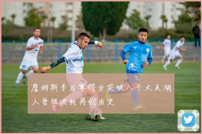 詹姆斯季后赛得分突破八千大关湖人晋级次轮再创历史