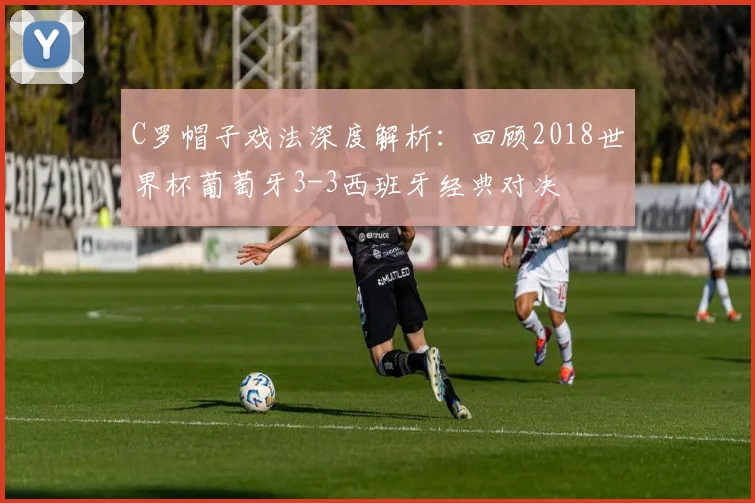 C罗帽子戏法深度解析:回顾2018世界杯葡萄牙3-3西班牙经典对决