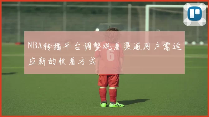 NBA转播平台调整观看渠道用户需适应新的收看方式