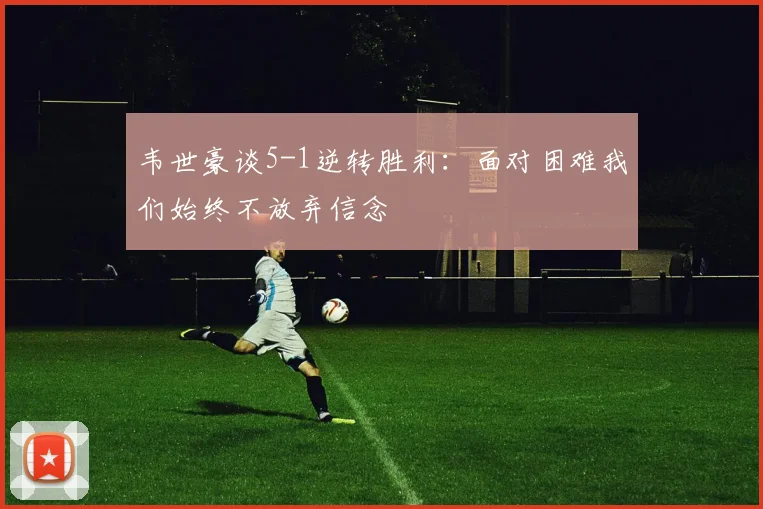 韦世豪谈5-1逆转胜利:面对困难我们始终不放弃信念