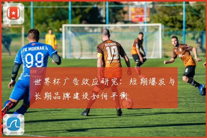世界杯广告效应研究:短期爆发与长期品牌建设如何平衡