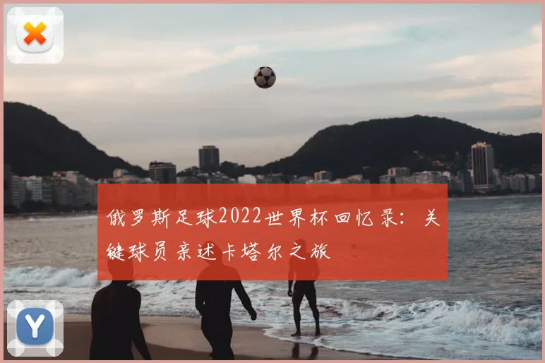 俄罗斯足球2022世界杯回忆录:关键球员亲述卡塔尔之旅