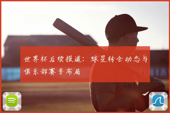 世界杯后续报道：球星转会动态与俱乐部赛季布局
