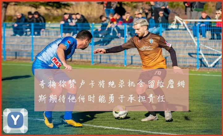 夸梅称赞卢卡将绝杀机会留给詹姆斯期待他何时能勇于承担责任