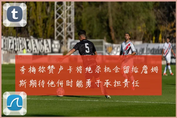 夸梅称赞卢卡将绝杀机会留给詹姆斯期待他何时能勇于承担责任