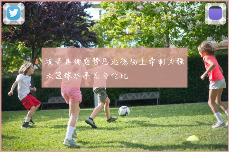 埃奇库姆盛赞恩比德场上牵制力强大篮球水平无与伦比
