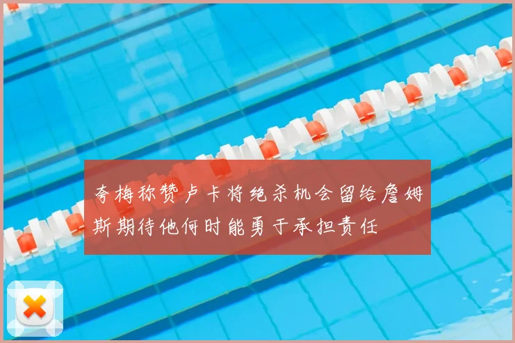 夸梅称赞卢卡将绝杀机会留给詹姆斯期待他何时能勇于承担责任