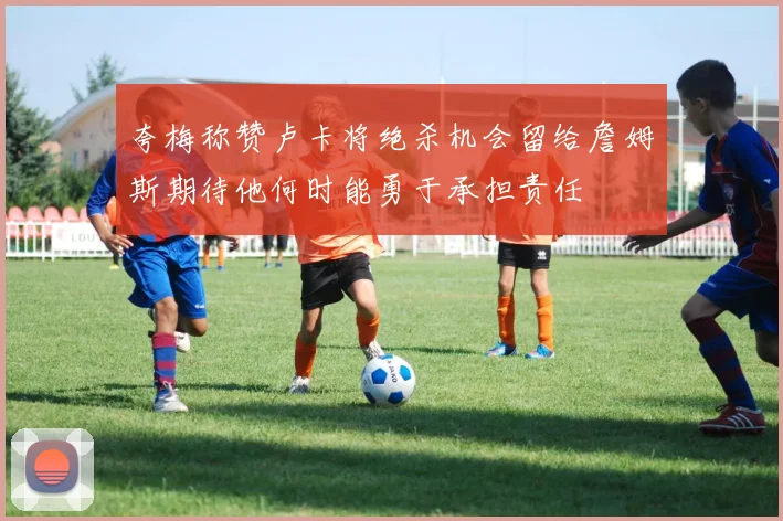 夸梅称赞卢卡将绝杀机会留给詹姆斯期待他何时能勇于承担责任
