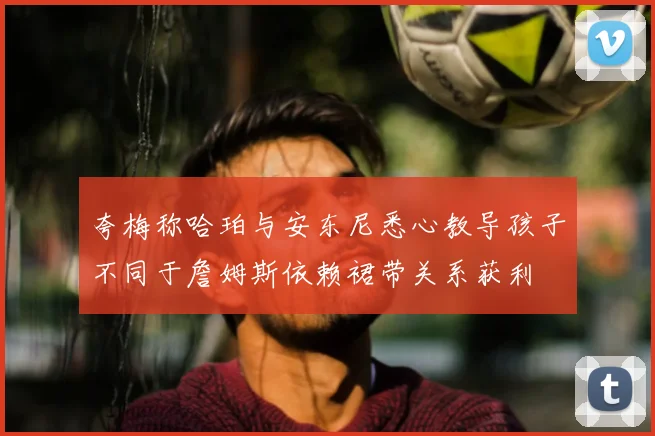 夸梅称哈珀与安东尼悉心教导孩子不同于詹姆斯依赖裙带关系获利