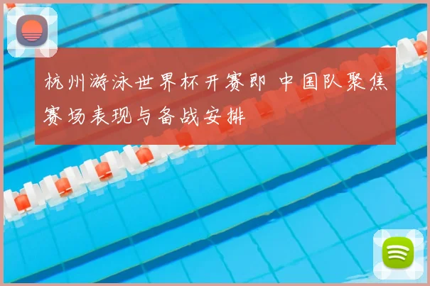 杭州游泳世界杯开赛即 中国队聚焦赛场表现与备战安排