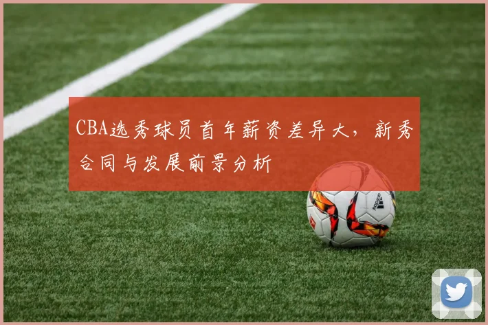 CBA选秀球员首年薪资差异大，新秀合同与发展前景分析