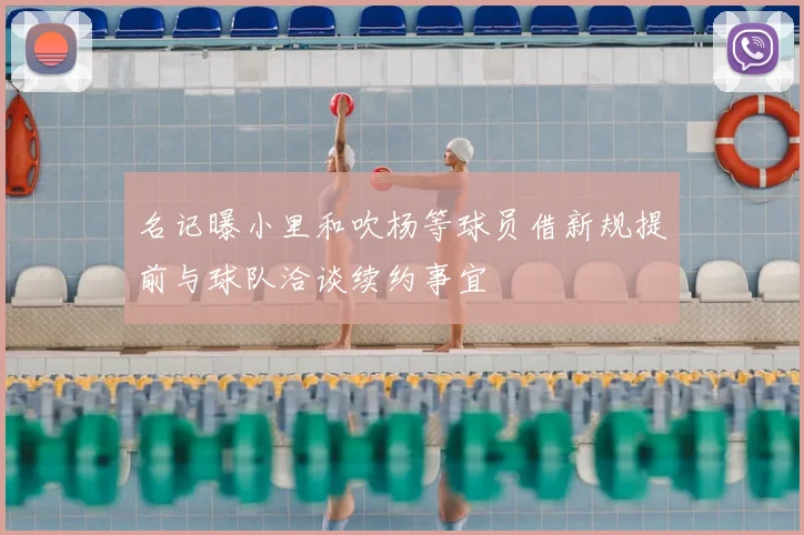 名记曝小里和吹杨等球员借新规提前与球队洽谈续约事宜