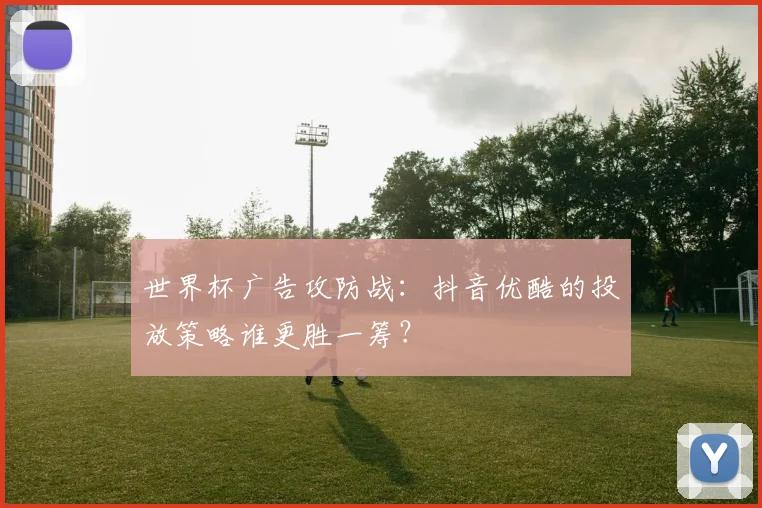 世界杯广告攻防战：抖音优酷的投放策略谁更胜一筹？