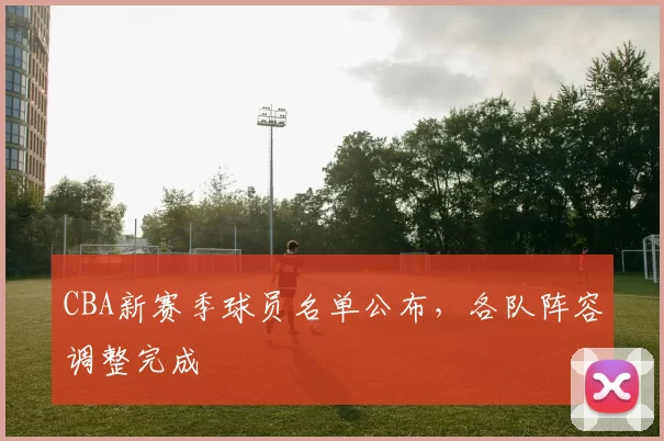 CBA新赛季球员名单公布，各队阵容调整完成