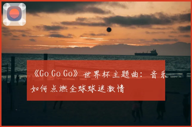 《Go Go Go》世界杯主题曲：音乐如何点燃全球球迷激情