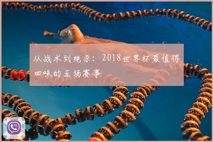 从战术到绝杀:2018世界杯最值得回味的五场赛事