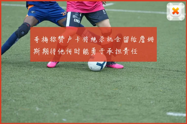 夸梅称赞卢卡将绝杀机会留给詹姆斯期待他何时能勇于承担责任