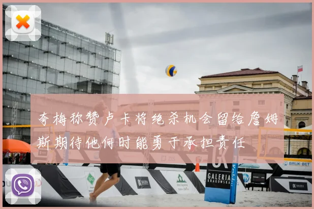 夸梅称赞卢卡将绝杀机会留给詹姆斯期待他何时能勇于承担责任