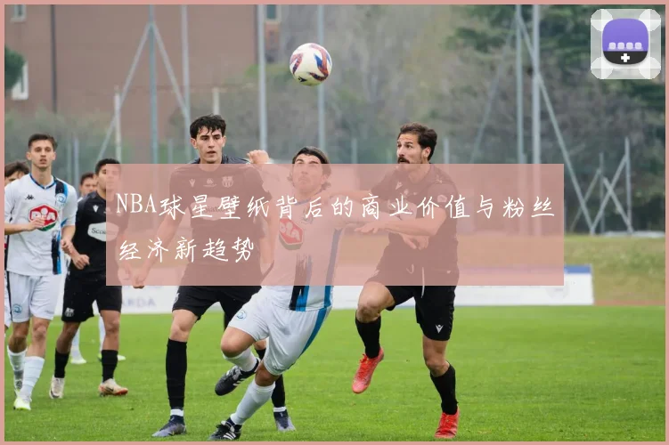 NBA球星壁纸背后的商业价值与粉丝经济新趋势