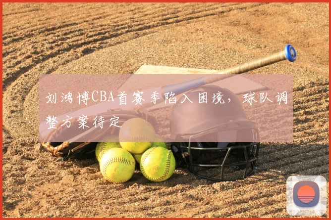 刘鸿博CBA首赛季陷入困境，球队调整方案待定