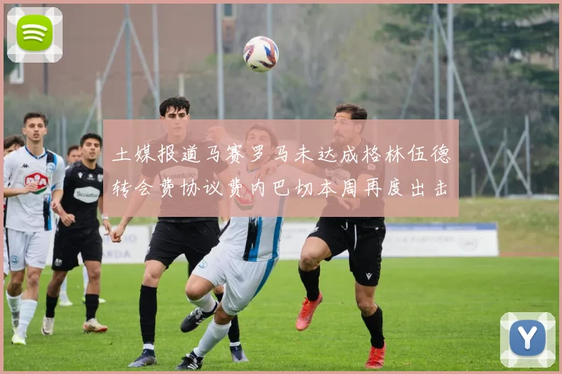 土媒报道马赛罗马未达成格林伍德转会费协议费内巴切本周再度出击