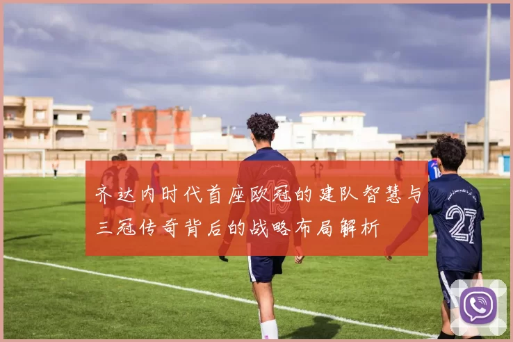 齐达内时代首座欧冠的建队智慧与三冠传奇背后的战略布局解析