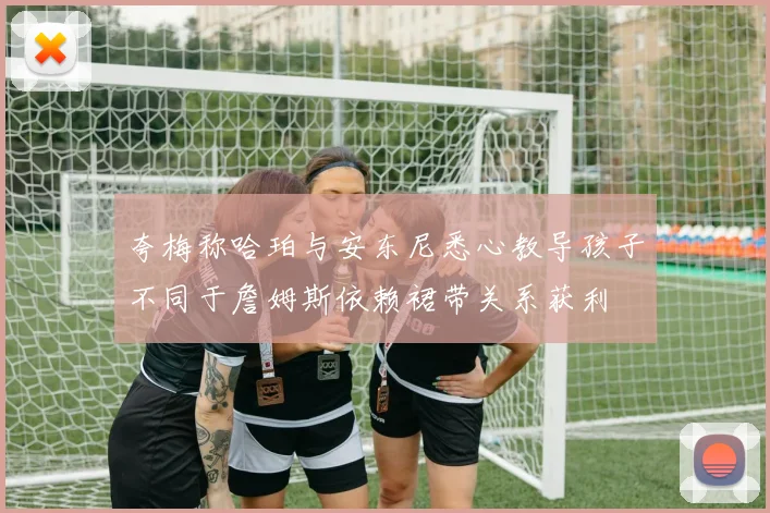 夸梅称哈珀与安东尼悉心教导孩子不同于詹姆斯依赖裙带关系获利