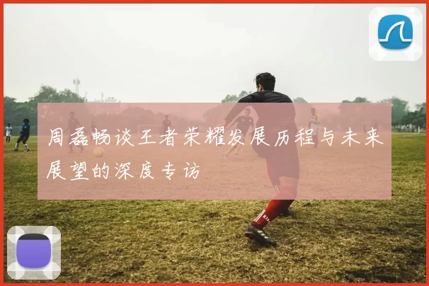 周磊畅谈王者荣耀发展历程与未来展望的深度专访