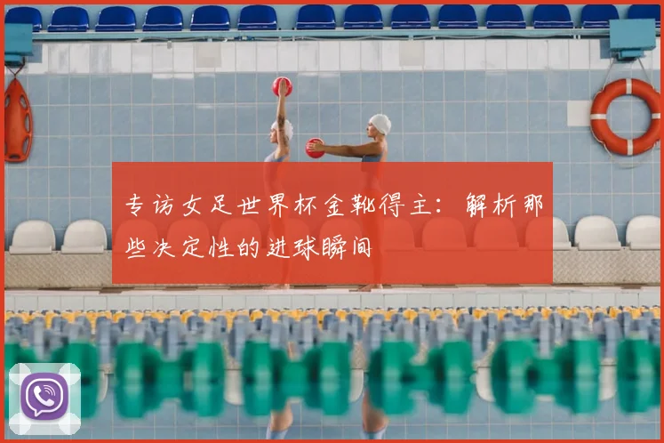 专访女足世界杯金靴得主:解析那些决定性的进球瞬间
