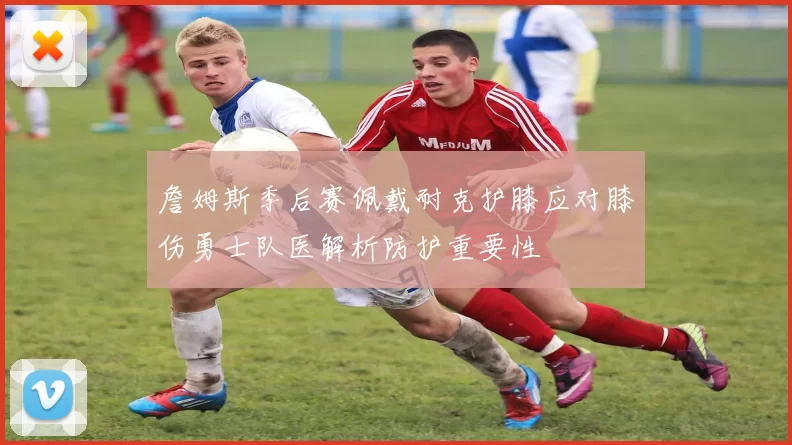 詹姆斯季后赛佩戴耐克护膝应对膝伤勇士队医解析防护重要性