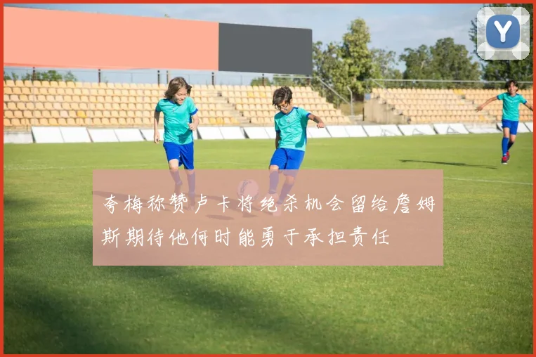 夸梅称赞卢卡将绝杀机会留给詹姆斯期待他何时能勇于承担责任