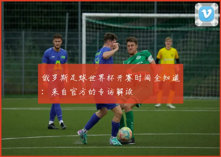 俄罗斯足球世界杯开赛时间全知道：来自官方的专访解读