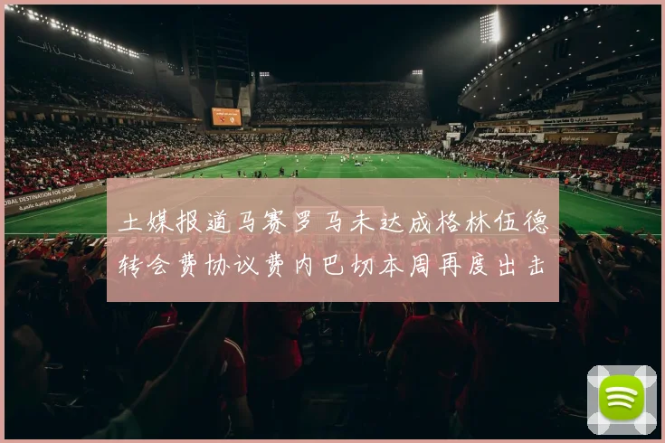 土媒报道马赛罗马未达成格林伍德转会费协议费内巴切本周再度出击