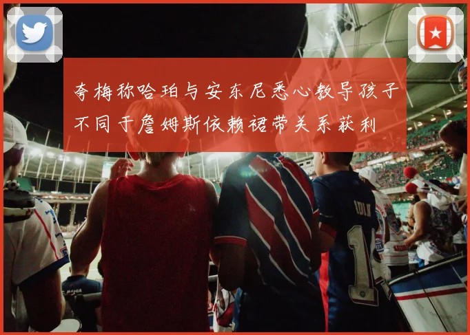 夸梅称哈珀与安东尼悉心教导孩子不同于詹姆斯依赖裙带关系获利