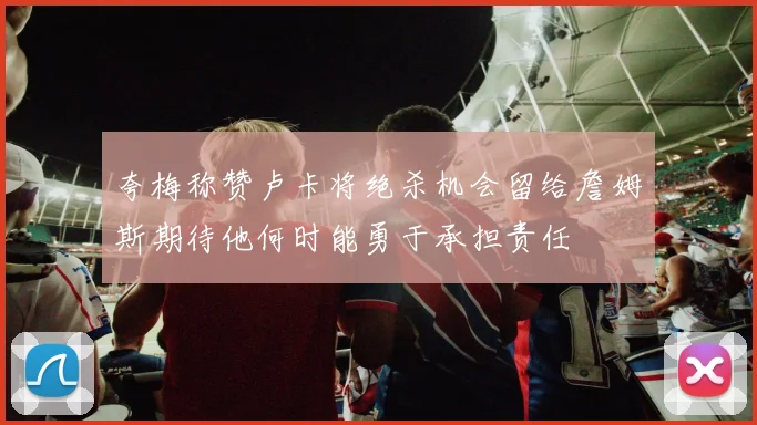 夸梅称赞卢卡将绝杀机会留给詹姆斯期待他何时能勇于承担责任