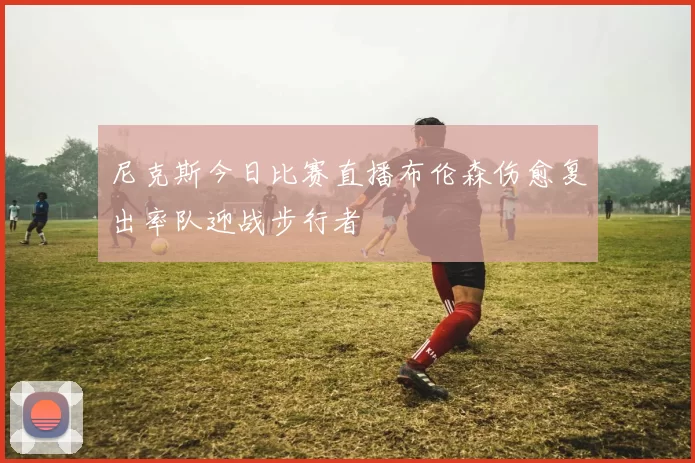 尼克斯今日比赛直播布伦森伤愈复出率队迎战步行者