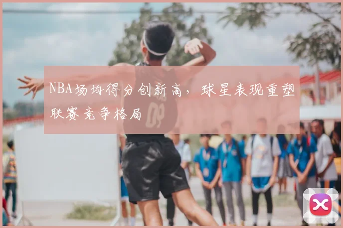 NBA场均得分创新高，球星表现重塑联赛竞争格局