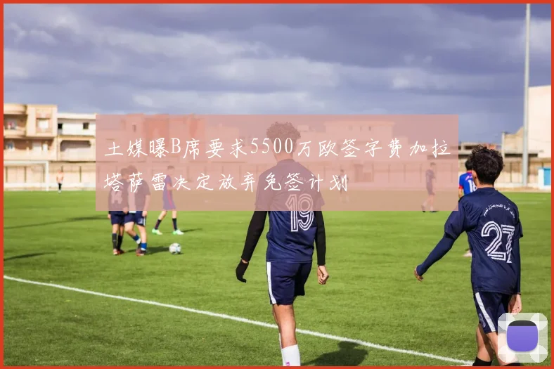 土媒曝B席要求5500万欧签字费加拉塔萨雷决定放弃免签计划