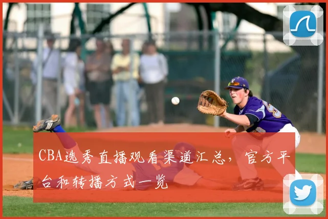 CBA选秀直播观看渠道汇总,官方平台和转播方式一览