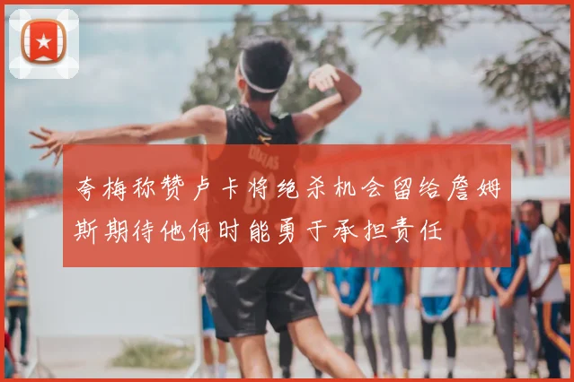 夸梅称赞卢卡将绝杀机会留给詹姆斯期待他何时能勇于承担责任
