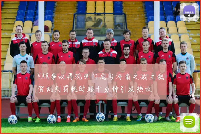 VAR争议再现津门虎与河南之战主裁贺凯判罚耗时超十分钟引发热议